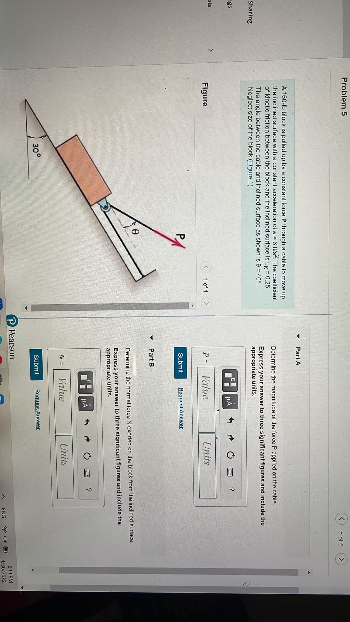 Sharing
ngs
ols
>
Problem 5
A 160-lb block is pulled up by a constant force P through a cable to move up
the inclined surface with a constant acceleration of a = 6 ft/s². The coefficient
of kinetic friction between the block and the inclined surface is HK = 0.25.
The angle between the cable and inclined surface as shown is 0 = 40°.
Neglect size of the block, (Figure 1)
Figure
1 of 1
>
30°
▼
▼
<
Part A
Determine the magnitude of the force P applied on the cable.
Express your answer to three significant figures and include the
appropriate units.
μA
?
P =
Value
Units
Submit
Request Answer
Part B
Determine the normal force N exerted on the block from the inclined surface.
Express your answer to three significant figures and include the
appropriate units.
μA
?
N =
Value
Units
Submit Request Answer
P Pearson
>
5 of 6
ENG
2:19 PM
4/30/2022