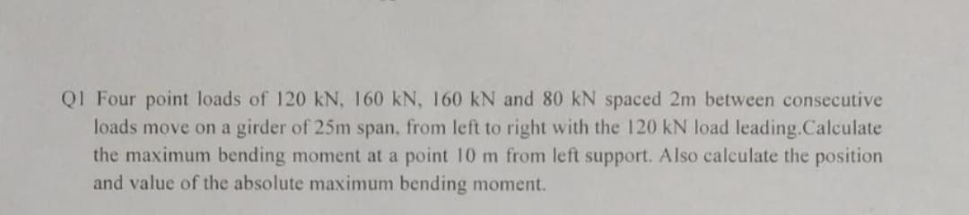 Q1 Four point loads of 120 kN, 160 kN, 160 kN and 80 kN spaced 2m between consecutive
loads move on a girder of 25m span, from left to right with the 120 kN load leading.Calculate
the maximum bending moment at a point 10 m from left support. Also calculate the position
and value of the absolute maximum bending moment.