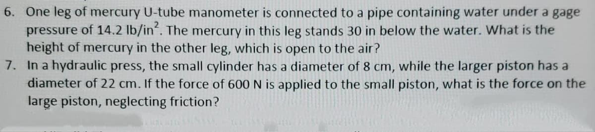 6. One leg of mercury U-tube manometer is connected to a pipe containing water under a gage
pressure of 14.2 lb/in. The mercury in this leg stands 30 in below the water. What is the
height of mercury in the other leg, which is open to the air?
7. In a hydraulic press, the small cylinder has a diameter of 8 cm, while the larger piston has a
diameter of 22 cm. If the force of 600 N is applied to the small piston, what is the force on the
large piston, neglecting friction?
