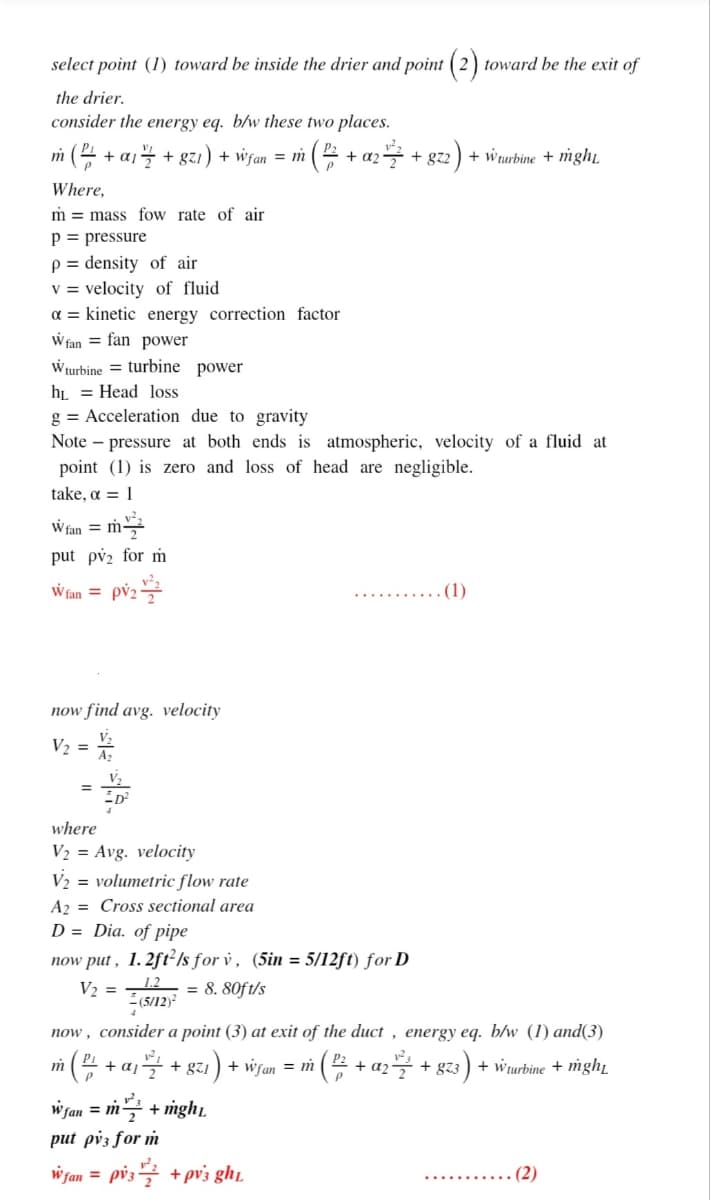 select point (1) toward be inside the drier and point ( 2) toward be the exit of
the drier.
consider the energy eg. b/w these two places.
m (4 + aj + gzı) + wifan = m
¡( + az + gz2) + wrurbine + mght,
Where,
m = mass fow rate of air
p = pressure
p = density of air
v = velocity of fluid
a = kinetic energy correction factor
W fan = fan power
Wturbine = turbine power
hL = Head loss
g = Acceleration due to gravity
Note – pressure at both ends is atmospheric, velocity of a fluid at
point (1) is zero and loss of head are negligible.
take, a = 1
W fan =
put pvz for m
W fan = pv;
(1)
now find avg. velocity
V2 = *
V2
where
V2 = Avg. velocity
V2 = volumetric flow rate
A2 = Cross sectional area
D = Dia. of pipe
now put , 1. 2ft²/s for v , (5in = 5/12ft) for D
= 8. 80f t/s
1.2
(5/12)2
V2 =
now , consider a point (3) at exit of the duct , energy eq. b/w (1) and(3)
i( + a1글 + 8zz) + wyan %3Di
(E + az + gz3) + wurbine + mght
m
w fan = m + mgh,
put pv3 for m
w fan = pv.
pis글 +prs ghu
........ (2)
