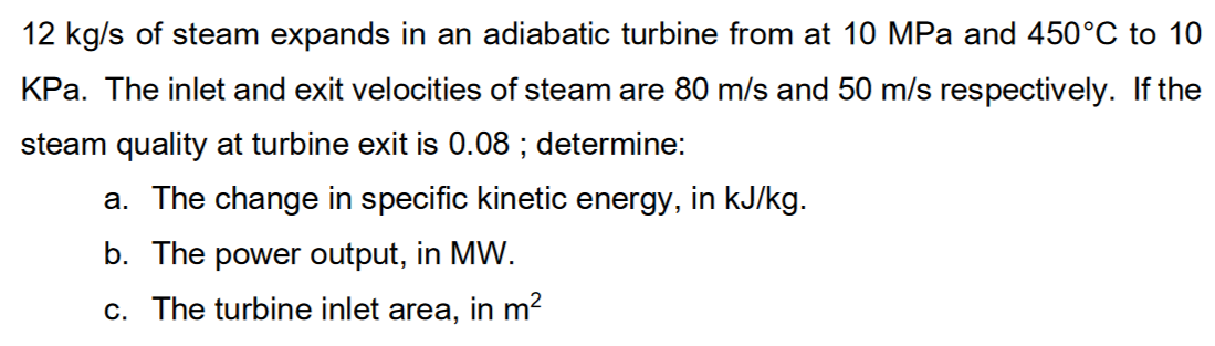 12 kg/s of steam expands in an adiabatic turbine from at 10 MPa and 450°C to 10
KPa. The inlet and exit velocities of steam are 80 m/s and 50 m/s respectively. If the
steam quality at turbine exit is 0.08 ; determine:
a. The change in specific kinetic energy, in kJ/kg.
b. The power output, in MW.
c. The turbine inlet area, in m?
