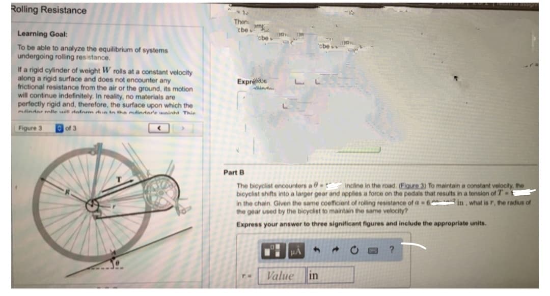 Rolling Resistance
Then
obe
Learning Goal:
cbe
To be able to analyze the equilibrium of systems
undergoing rolling resistance.
obe
If a rigid cylinder of weight W rolls at a constant velocity
along a rigid surface and does not encounter any
frictional resistance from the air or the ground, its motion
will continue indefinitely. In reality, no materials are
perfectly rigid and, therefore, the surface upon which the
Exprebe
aiinde
mdindar nlle ill dafom de tn the udinder'e ninht Thie
Figure 3
of 3
Part B
The bicyclist encounters a
bicyclist shifts into a larger gear and applies a force on the pedals that results in a tension of T-E
in the chain. Given the same coefficient of rolling resistance of a 6 in, what is r, the radius of
the gear used by the bicyclist to maintain the same velocity?
incline in the road. (Figure 3) To maintain a constant velocity, the
Express your answer to three significant figures and include the appropriate units.
HA
Value
in
