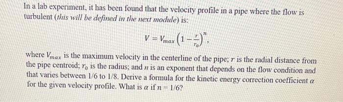 In a lab experiment, it has been found that the velocity profile in a pipe where the flow is
turbulent (this will be defined in the next module) is:
V = Vmax (1 –-) .
where Vmax is the maximum velocity in the centerline of the pipe; r is the radial distance from
the pipe centroid; ro is the radius; and n is an exponent that depends on the flow condition and
that varies between 1/6 to 1/8. Derive a formula for the kinetic energy correction coefficient a
for the given velocity profile. What is a if n = 1/6?
