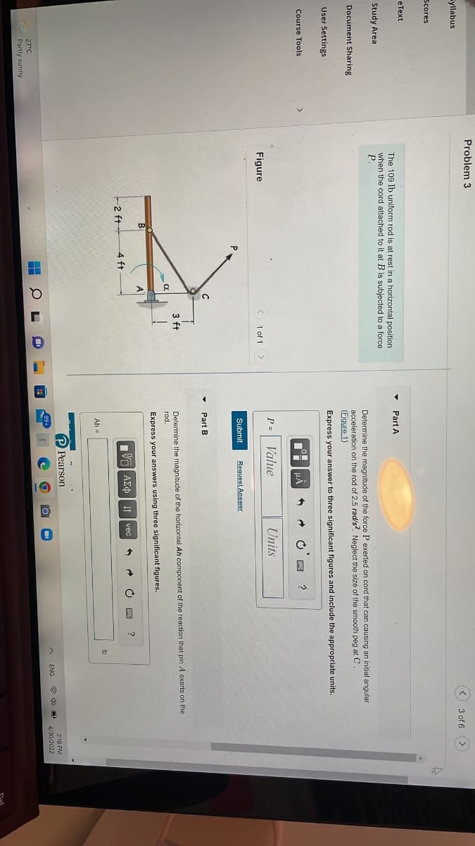 Syllabus
Scores
eText
Study Area
Document Sharing
User Settings
Course Tools
27°C
Partly sunny
Problem 3
The 109 lb uniform rod is at rest in a horizontal position
when the cord attached to it at B is subjected to a force
P.
Figure
< 1 of 1 >
3 ft
-2 ft
4 ft
CL
a
L
3 of 6
Part A
Determine the magnitude of the force P exerted on cord that n causing an initial angular
acceleration on the rod of 2.5 rad/s2. Neglect the size of the smooth peg at C.
(Figure 1)
Express your answer to three significant figures and include the appropriate units.
μÅ
1
?
P= Value
Units
Submit
Request Answer
Part B
Determine the magnitude of the horizontal Ah component of the reaction that pin A exerts on the
rod.
Express your answers using three significant figures.
2
AEO vec
Ah =
Pearson
lb
2:18 PM
PO 4/30/2022