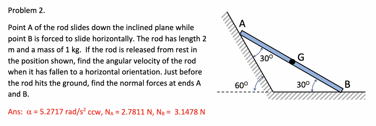 Problem 2.
Point A of the rod slides down the inclined plane while
A
point B is forced to slide horizontally. The rod has length 2
m and a mass of 1 kg. If the rod is released from rest in
the position shown, find the angular velocity of the rod
300
when it has fallen to a horizontal orientation. Just before
the rod hits the ground, find the normal forces at ends A
60°
30°
and B.
Ans: a = 5.2717 rad/s? ccw, NA = 2.7811 N, NB = 3.1478 N
%D
