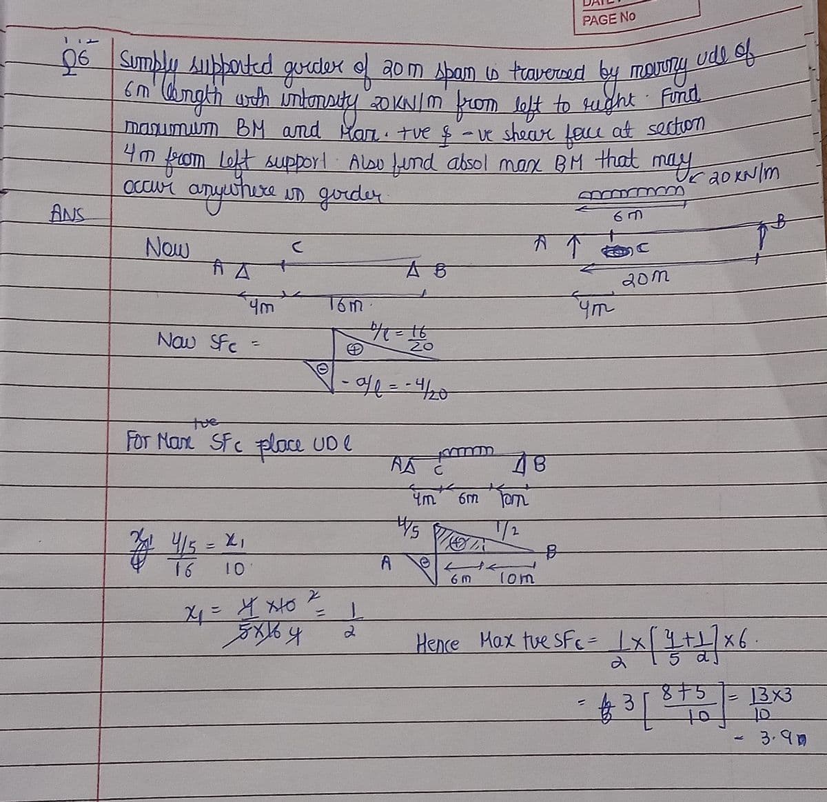 PAGE No
20 Sumbly Aubboted gordex o ao m Apam w traverced
ude of
smangth unth intoNsity 20 KNIM from loft to sught
manumum BM and Man. tue $-ve shear Lau at secton
4m ko uy20 KNIm
sught Fund
from
m Lokt supporl Also und absol man BM that ma
c 20 KN/m
anywithure
Occur
ID gorder
ANS
下 个 C
Now
有ム
20m
16m
Nau SFe -
20
- वर = पन
41
tue
FOT Nan SFc place UD e
/2
415
16
6 M
1om
Hence Hax tue SFc= Ix[+/x6.
8十5
13x3
3.90
ot 1e等
