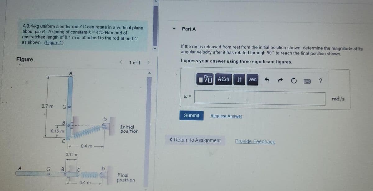 A 3.4-kg uniform slender rod AC can rotate in a vertical plane
about pin B. A spring of constant k = 415-N/m and of
unstretched length of 0.1 m is attached to the rod at end C
as shown. (Figure 1)
Figure
<
1 of 1
Go
B
A
0.7 m
20
G
T
0.15 m
151
C
B
O
0.15 m
n
0.4 m
0.4 m
Initial
position
Final
position
>
Part A
If the rod is released from rest from the initial position shown, determine the magnitude of its
angular velocity after it has rotated through 90° to reach the final position shown.
Express your answer using three significant figures.
5 ΑΣΦ 11 vec
Speedy
rad/s
Request Answer
Submit
Return to Assignment
Provide Feedback