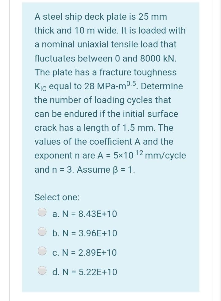 A steel ship deck plate is 25 mm
thick and 10 m wide. It is loaded with
a nominal uniaxial tensile load that
fluctuates between 0 and 8000 kN.
The plate has a fracture toughness
Kịç equal to 28 MPa-m0.5. Determine
the number of loading cycles that
can be endured if the initial surface
crack has a length of 1.5 mm. The
values of the coefficient A and the
exponent n are A = 5x1012 mm/cycle
and n = 3. Assume B = 1.
Select one:
a. N = 8.43E+10
b. N = 3.96E+10
c. N = 2.89E+10
d. N = 5.22E+10
