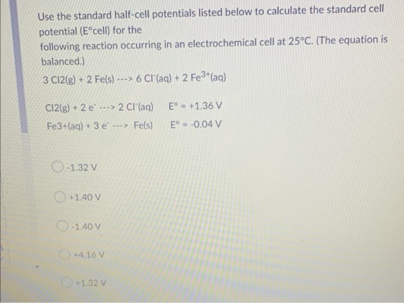 Use the standard half-cell potentials listed below to calculate the standard cell
potential (Eºcell) for the
following reaction occurring in an electrochemical cell at 25°C. (The equation is
balanced.)
3 C12(g) + 2 Fe(s)---> 6 Cl(aq) + 2 Fe³+ (aq)
C12(g) + 2 e---> 2 Cl(aq)
E° = +1.36 V
Fe3+(aq) + 3 e ---> Fe(s)
Eº = -0.04 V
-1.32 V
+1.40 V
-1.40 V
+4.16 V
+1.32 V