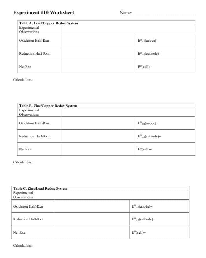 Experiment #10 Worksheet
Name:
Table A. Lead/Copper Redox System
Experimental
Observations
Oxidation Half-Rxn
E°rod( anode)=
Reduction Half-Rxn
E°rod( cathode)=
Net Rxn
E(cell)=
Calculations:
Table B. Zinc/Copper Redox System
Experimental
Observations
Oxidation Half-Rxn
E°rod( anode)=
Reduction Half-Rxn
E°rod cathode)=
Net Rxn
E(cell)=
Calculations:
Table C. Zinc/Lead Redox System
Experimental
Observations
Oxidation Half-Rxn
E°nd(anode)=
Reduction Half-Rxn
E° rd(cathode)=
Net Rxn
E°(cell)=
Calculations:
