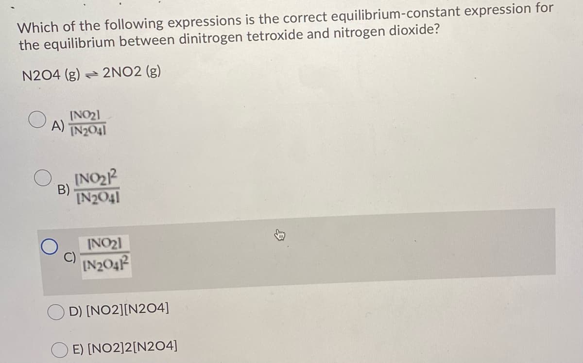 Which of the following expressions is the correct equilibrium-constant expression for
the equilibrium between dinitrogen tetroxide and nitrogen dioxide?
N204 (g) 2NO2 (g)
INO21
A)
IN2041
INO22
IN2041
B)
INO21
IN204P
O D) [NO2][N204]
E) [NO2]2[N204]
