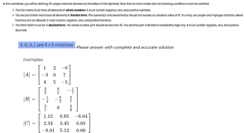 In this worksheet, you will be defining 30 unique matrices denoted by the letters of the alphabet. Note that for each matrix size, the following conditions must me satisfied:
• The first matrix must have all elements in whole numbers. It must contain negative, zero, and positive numbers.
• The second matrix must have all elements in fraction form. The numerator and denominator should not exceed an absolute value of 10. You may use proper and improper fractions. Mixed
fractions are not allowed. It must contain, negative, zero, and positive fractions.
• The third matrix must be in decimal form. The whole number part should be less than 10. The decimal part is limited to hundredths digit only. It must contain negative, zero, and positive
decimals.
3. G, H, I, are 5 x 5 matrices
Examples:
[A]
[B]
[C]
=
=
=
1 2 -6
-3 0 7
4
5 -5
0
-Please answer with complete and accurate solution
1.12 0.65
-6.04
2.34 3.45
0.03
-9.01 5.12 0.00