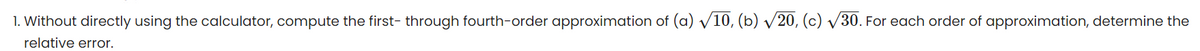 1. Without directly using the calculator, compute the first through fourth-order approximation of (a) √10, (b) √20, (c) √30. For each order of approximation, determine the
relative error.