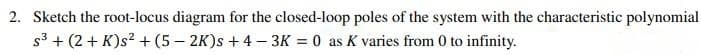 2. Sketch the root-locus diagram for the closed-loop poles of the system with the characteristic polynomial
s3 + (2 + K)s? + (5 – 2K)s + 4 - 3K = 0 as K varies from 0 to infinity.
