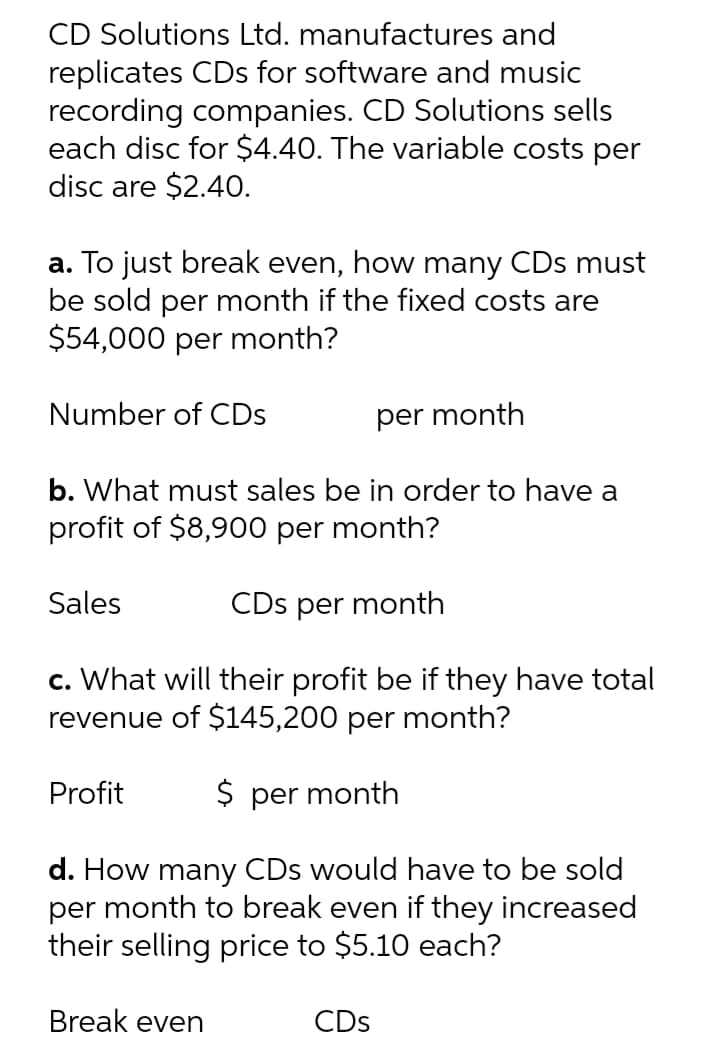 CD Solutions Ltd. manufactures and
replicates CDs for software and music
recording companies. CD Solutions sells
each disc for $4.40. The variable costs per
disc are $2.40.
a. To just break even, how many CDs must
be sold per month if the fixed costs are
$54,000 per month?
Number of CDs
per month
b. What must sales be in order to have a
profit of $8,900 per month?
Sales
CDs per month
c. What will their profit be if they have total
revenue of $145,200 per month?
Profit
$ per month
d. How many CDs would have to be sold
per month to break even if they increased
their selling price to $5.10 each?
Break even
CDs
