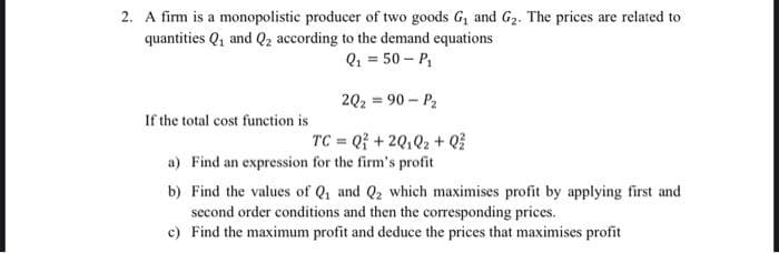 2. A firm is a monopolistic producer of two goods G, and G2. The prices are related to
quantities Q, and Q2 according to the demand equations
Q1 = 50 – P,
202 = 90 – P2
If the total cost function is
TC = Q +2Q,Q2 + Q
a) Find an expression for the firm's profit
b) Find the values of Q1 and Q2 which maximises profit by applying first and
second order conditions and then the corresponding prices.
c) Find the maximum profit and deduce the prices that maximises profit
