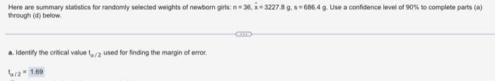 Here are summary statistics for randomly selected weights of newborn girls: n= 36, x= 3227.8 g, s= 686.4 g. Use a confidence level of 90% to complete parts (a)
through (d) below.
a. Identify the critical value t/2 used for finding the margin of error.
2" 1.69
