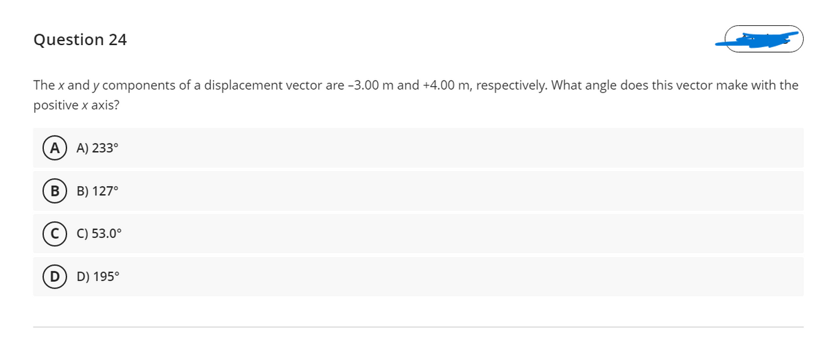 Question 24
The x and y components of a displacement vector are -3.00 m and +4.00 m, respectively. What angle does this vector make with the
positive x axis?
A) 233°
В
B) 127°
C) 53.0°
D) 195°
