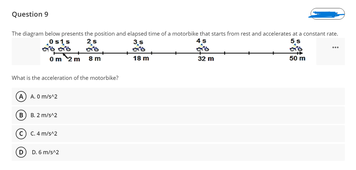 Question 9
The diagram below presents the position and elapsed time of a motorbike that starts from rest and accelerates at a constant rate.
0 s1s
2s
3.s
5 s
Om 2 m
8 m
18 m
32 m
50 m
What is the acceleration of the motorbike?
A. 0 m/s^2
B. 2 m/s^2
(c) C. 4 m/s^2
D
D. 6 m/s^2
