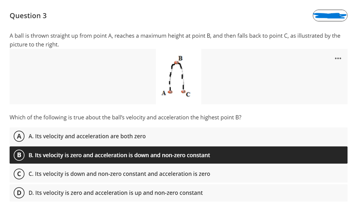 Question 3
A ball is thrown straight up from point A, reaches a maximum height at point B, and then falls back to point C, as illustrated by the
picture to the right.
Which of the following is true about the ball's velocity and acceleration the highest point B?
A
A. Its velocity and acceleration are both zero
B. Its velocity is zero and acceleration is down and non-zero constant
C. Its velocity is down and non-zero constant and acceleration is zero
D. Its velocity is zero and acceleration is up and non-zero constant
