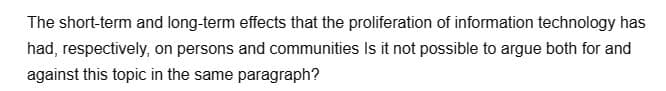 The short-term and long-term effects that the proliferation of information technology has
had, respectively, on persons and communities Is it not possible to argue both for and
against this topic in the same paragraph?