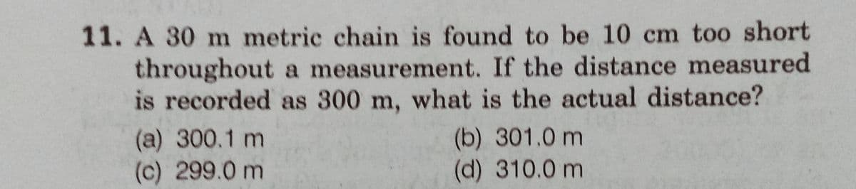 11. A 30 m metric chain is found to be 10 cm too short
throughout a measurement. If the distance measured
is recorded as 300 m, what is the actual distance?
(a) 300.1 m
(c) 299.0 m
(b) 301.0 m
(d) 310.0 m