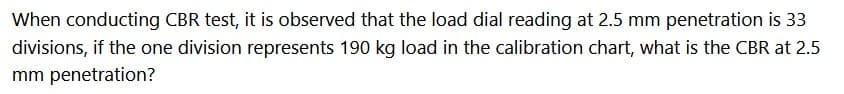 When conducting CBR test, it is observed that the load dial reading at 2.5 mm penetration is 33
divisions, if the one division represents 190 kg load in the calibration chart, what is the CBR at 2.5
mm penetration?