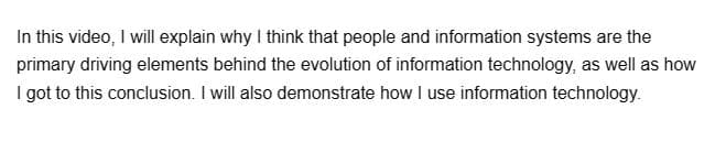 In this video, I will explain why I think that people and information systems are the
primary driving elements behind the evolution of information technology, as well as how
I got to this conclusion. I will also demonstrate how I use information technology.