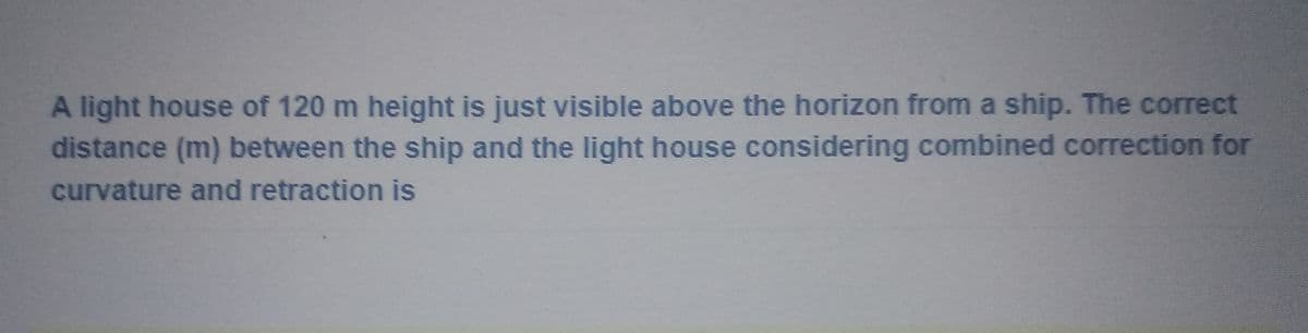 A light house of 120 m height is just visible above the horizon from a ship. The correct
distance (m) between the ship and the light house considering combined correction for
curvature and retraction is