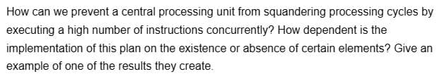 How can we prevent a central processing unit from squandering processing cycles by
executing a high number of instructions concurrently? How dependent is the
implementation of this plan on the existence or absence of certain elements? Give an
example of one of the results they create.