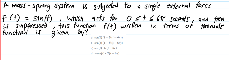 F(t) = Sin(t)
is suppressed
A mass - spring system is subjected to q single extermal force
0stļ 6Y secands, and then
Heaviside
which arts for
, tAis functron f(t) wriften
gwen by?
in terms of
a) sen(t) (1+ U(t – 67))
b) sen(t) (1 – U(t – 67))
c) sen(t) · U(t – 6n)
d) -sen(t) · U(t – 67)
