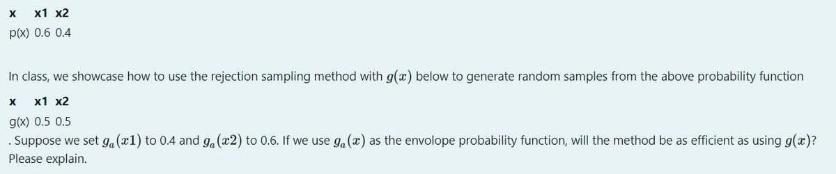 X
x1 x2
p(x) 0.6 0.4
In class, we showcase how to use the rejection sampling method with g(x) below to generate random samples from the above probability function
х1 х2
g(x) 0.5 0.5
Suppose we set ga (x1) to 0.4 and g.(x2) to 0.6. If we use g, (x) as the envolope probability function, will the method be as efficient as using g(x)?
Please explain.
