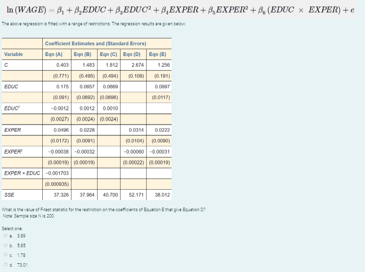 In (WAGE) = B, + B,EDUC + B,EDUC² + B,EXPER+ B,EXPER² + Bo (EDUC × EXPER) + e
The above regression is fitted with a range of restrictions. The regression results are given below:
Coefficient Estimates and (Standard Errors)
Eqn (A)
Eqn (C) Eqn (D) Eqn (E)
Variable
Eqn (B)
0.403
1.483
1.812
2.674
1.256
(0.771)
(0.495) (0.494)
(0.109)
(0.191)
EDUC
0.175
0.0657
0.0669
0.0997
(0.091) (0.0692) (0.0696)
(0.0117)
EDUC
-0.0012
0.0012 0.0010
(0.0027) (0.0024) (0.0024)
EXPER
0.0496
0.0228
0.0314
0.0222
(0.0172) (0.0091)
-0.00038 -0.00032
(0.0104) (0.0090)
EXPER
-0.00060 -0.00031
(0.00019) (0.00019)
(0.00022) (0.00019)
EXPER X EDUC -0.001703
(0.000935)
SSE
37.326
37.964
40.700
52.171
38.012
What is the value of F-test statistic for the restriction on the coefficients of Equation E that give Equation D?
Note: Sample size N is 200
Select one:
O a. 3.89
O b. 5.85
O. 1.78
O d. 73.01
