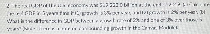 2) The real GDP of the U.S. economy was $19,222.0 billion at the end of 2019. (a) Calculate
the real GDP in 5 years time if (1) growth is 3% per year, and (2) growth is 2% per year. (b)
What is the difference in GDP between a growth rate of 2% and one of 3% over those 5
years? (Note: There is a note on compounding growth in the Canvas Module).
