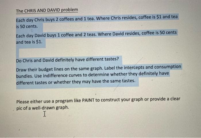 The CHRIS AND DAVID problem
Each day Chris buys 2 coffees and 1 tea. Where Chris resides, coffee is $1 and tea
is 50 cents.
Each day David buys 1 coffee and 2 teas. Where David resides, coffee is 50 cents
and tea is $1.
Do Chris and David definitely have different tastes?
Draw their budget lines on the same graph. Label the intercepts and consumption
bundles. Use indifference curves to determine whether they definitely have
different tastes or whether they may have the same tastes.
Please either use a program like PAINT to construct your graph or provide a clear
pic of a well-drawn graph.
