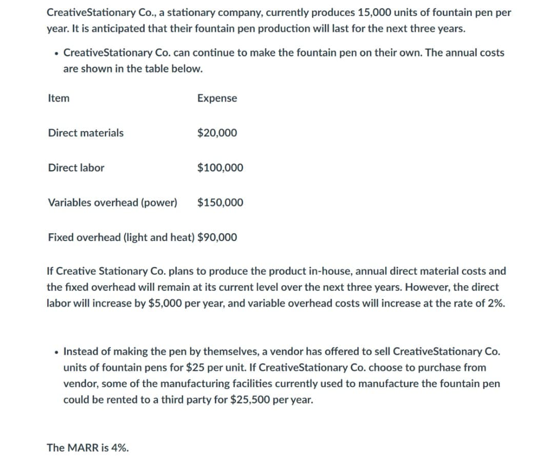 CreativeStationary Co., a stationary company, currently produces 15,000 units of fountain pen per
year. It is anticipated that their fountain pen production will last for the next three years.
• CreativeStationary Co. can continue to make the fountain pen on their own. The annual costs
are shown in the table below.
Item
Expense
Direct materials
$20,000
Direct labor
$100,000
Variables overhead (power)
$150,000
Fixed overhead (light and heat) $90,00
If Creative Stationary Co. plans to produce the product in-house, annual direct material costs and
the fixed overhead will remain at its current level over the next three years. However, the direct
labor will increase by $5,000 per year, and variable overhead costs will increase at the rate of 2%.
• Instead of making the pen by themselves, a vendor has offered to sell CreativeStationary Co.
units of fountain pens for $25 per unit. If CreativeStationary Co. choose to purchase from
vendor, some of the manufacturing facilities currently used to manufacture the fountain pen
could be rented to a third party for $25,500 per year.
The MARR is 4%.
