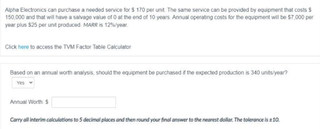 Alpha Electronics can purchase a needed service for $ 170 per unit. The same service can be provided by equipment that costs $
150,000 and that will have a salvage value of 0 at the end of 10 years. Annual operating costs for the equipment will be $7,000 per
year plus $25 per unit produced. MARR is 12%/year.
Click here to access the TVM Factor Table Calculator
Based on an annual worth analysis, should the equipment be purchased if the expected production is 340 units/year?
Yes
Annual Worth: $
Carry all interim calculations to 5 decimal places and then round your final answer to the nearest dollar. The tolerance is ±10.
