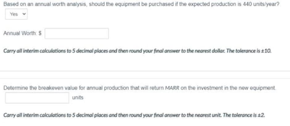 Based on an annual worth analysis, should the equipment be purchased if the expected production is 440 units/year?
Yes
Annual Worth: $
Carry all interim calculations to 5 decimal places and then round your final answer to the nearest dollar. The tolerance is +10.
Determine the breakeven value for annual production that will return MARR on the investment in the new equipment.
units
Carry all interim calculations to 5 decimal places and then round your final answer to the nearest unit. The tolerance is ±2.
