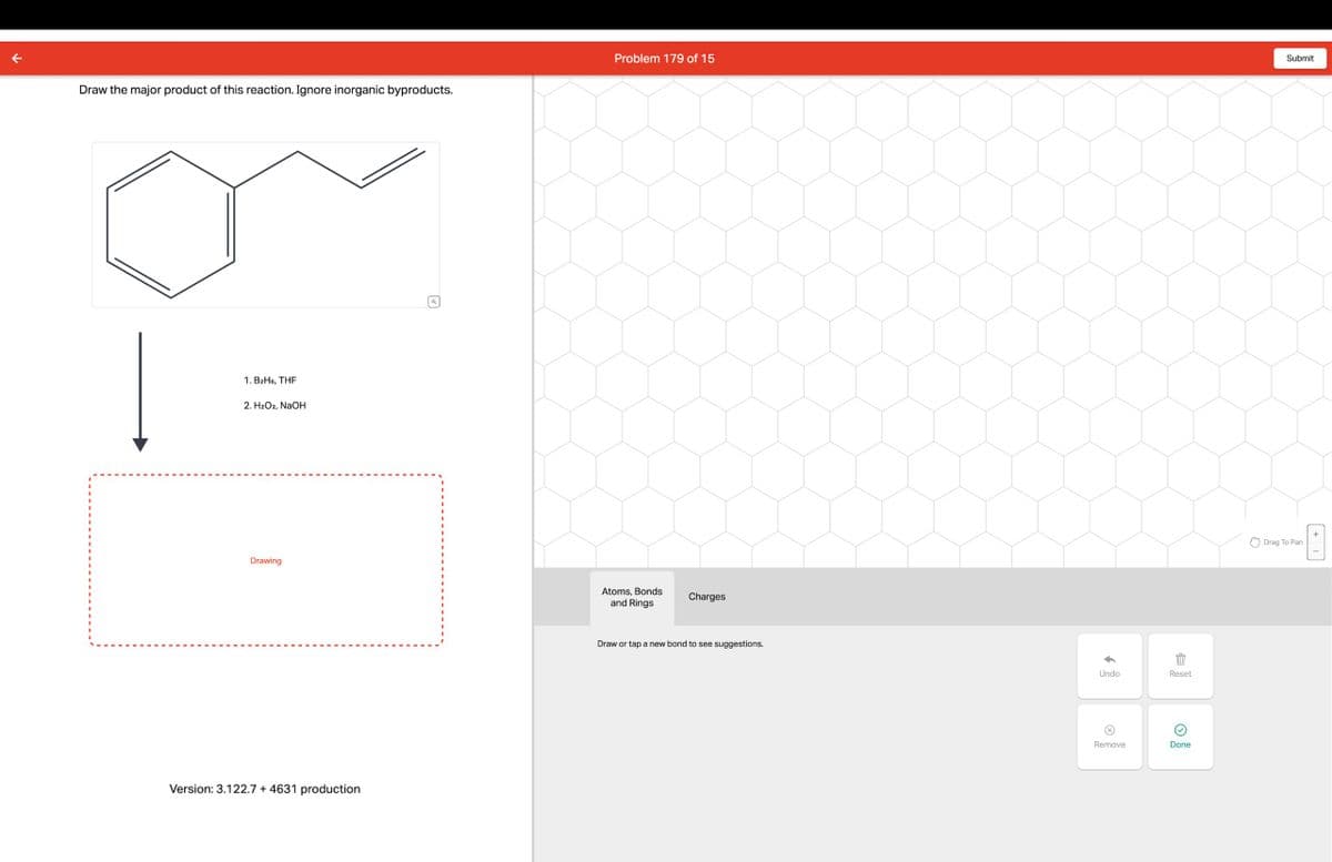 Draw the major product of this reaction. Ignore inorganic byproducts.
1. B2H6, THF
2. H2O2, NaOH
Drawing
Version: 3.122.7 + 4631 production
☑
Problem 179 of 15
Submit
Atoms, Bonds
and Rings
Charges
Draw or tap a new bond to see suggestions.
Undo
Reset
Remove
Done
Drag To Pan
+