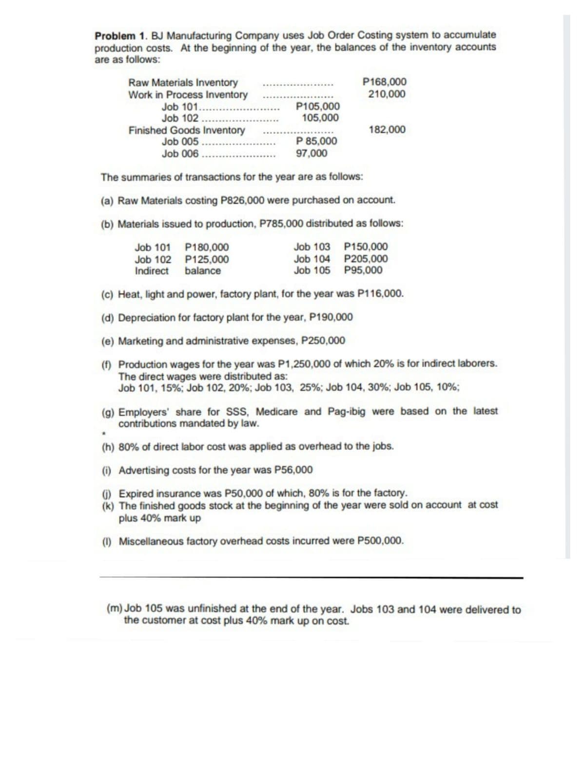 Problem 1. BJ Manufacturing Company uses Job Order Costing system to accumulate
production costs. At the beginning of the year, the balances of the inventory accounts
are as follows:
P168,000
210,000
Raw Materials Inventory
Work in Process Inventory
Job 101..
Job 102.
Finished Goods Inventory
Job 005
Job 006
P105,000
105,000
182,000
P 85,000
97,000
The summaries of transactions for the year are as follows:
(a) Raw Materials costing P826,000 were purchased on account.
(b) Materials issued to production, P785,000 distributed as follows:
Job 101
Job 102
Indirect
P180,000
P125,000
balance
P150,000
P205,000
P95,000
Job 103
Job 104
Job 105
(c) Heat, light and power, factory plant, for the year was P116,000.
(d) Depreciation for factory plant for the year, P190,000
(e) Marketing and administrative expenses, P250,000
(f) Production wages for the year was P1,250,000 of which 20% is for indirect laborers.
The direct wages were distributed as:
Job 101, 15%; Job 102, 20%; Job 103, 25%; Job 104, 30%; Job 105, 10%;
(g) Employers' share for SSS, Medicare and Pag-ibig were based on the latest
contributions mandated by law.
(h) 80% of direct labor cost was applied as overhead to the jobs.
(1) Advertising costs for the year was P56,000
) Expired insurance was P50,000 of which, 80% is for the factory.
(k) The finished goods stock at the beginning of the year were sold on account at cost
plus 40% mark up
(1) Miscellaneous factory overhead costs incurred were P500,000.
(m) Job 105 was unfinished at the end of the year. Jobs 103 and 104 were delivered to
the customer at cost plus 40% mark up on cost.
