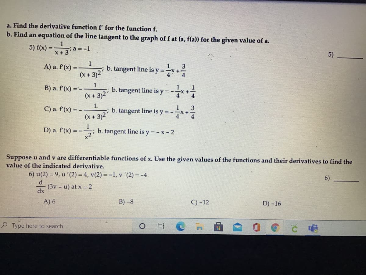 a. Find the derivative function f' for the function f.
b. Find an equation of the line tangent to the graph of f at (a, f(a)) for the given value of
1
-;a = -1
X +3
5) f(x):
%3D
5)
1
A) a. f'(x) =
tangent line is y =*+
3
b.
(x + 3)2"
1
B) a. f'(x) =
1
; b. tangent line is y = -
1
(x + 3)2"
1.
C) a. f'(x) = --
(x + 3)2
3
; b. tangent line is y = --X+
4
4
D) a. f'(x) =
b. tangent line is y = - x- 2
Suppose u and v are differentiable functions of x. Use the given values of the functions and their derivatives to find the
value of the indicated derivative.
6) u(2) = 9, u '(2) = 4, v(2) = -1, v '(2) = -4.
6)
d
(3v u) at x = 2
dx
A) 6
В) -8
C) -12
D) -16
Type here to search
近
