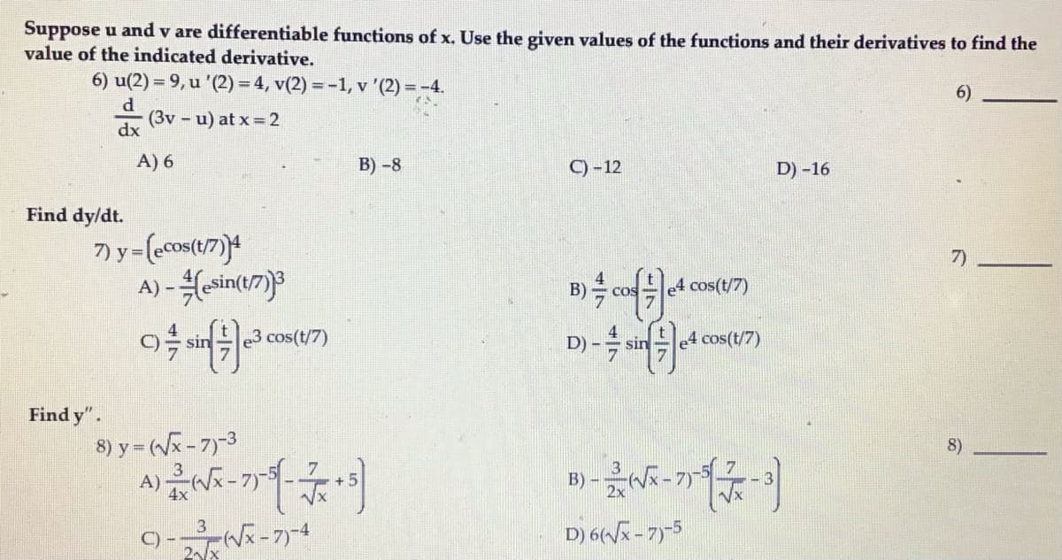 Suppose u and v are differentiable functions of x. Use the given values of the functions and their derivatives to find the
value of the indicated derivative.
6) u(2) = 9, u '(2) = 4, v(2) = -1, v '(2) = -4.
%3D
(3v - u) at x =2
dx
A) 6
B) -8
C)-12
D) -16
Find dy/dt.
7)
A) - Hesintu7)3
e4 cos(t/7)
COS
sin
e3 cos(t/7)
D) -
sin
e4 cos(t/7)
Find y".
8) y = (Vx- 7)-3
8)
A)
D) 6(Vx - 7)5
B)
