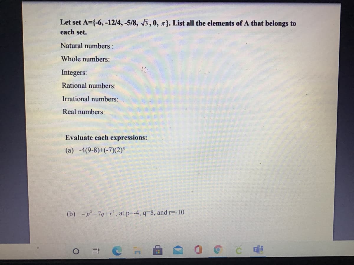 Let set A={-6, -12/4, -5/8, 3,0, n}. List all the elements of A that belongs to
each set.
Natural numbers:
Whole numbers:
Integers:
Rational numbers:
Irrational numbers:
Real numbers:
Evaluate each expressions:
(a) -4(9-8)+(-7)(2)
(b) -p-7g+r, at p=-4, q-8, and =-10
