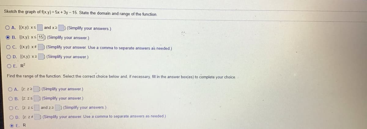 Sketch the graph of f(x,y) = 5x + 3y - 15. State the domain and range of the function.
O A. {(x.y): xs
and x2
(Simplify your answers.)
O B. {(x.y): xs 15} (Simplify your answer.)
O C. {(x.y): x+
(Simplify your answer. Use a comma to separate answers as needed.)
O D. {(x.y): x2
(Simplify your answer.)
O E. R²
Find the range of the function. Select the correct choice below and, if necessary, fill in the answer box(es) to complete your choice.
O A. {z: z2 ) (Simplify your answer.)
O B. {z: zs
(Simplify your answer.)
O C. {z: zs
and z2 ) (Simplify your answers.)
O D. (z: z#
(Simplify your answer. Use a comma to separate answers as needed.)
O E. R
