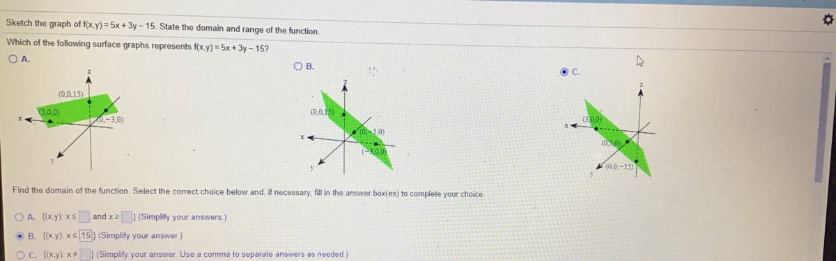 Sketch the graph of f(x.y) = 5x + 3y - 15. State the domain and range of the function.
Which of the following surface graphs represents f(x.y) = 5x + 3y – 15?
OA.
OB.
OC.
(0,0,15)
(5,0,0)
(0,0,15)
0,-3,0)
(0,-5,0)
(0,5,0)
(3.0
(0,0.-15)
Find the domain of the function. Select the correct choice below and, if necessary, fill in the answer box(es) to complete your choice.
O A. {(x.y): xS and x2) (Simplify your answers.)
O B. {(x.y): xs 15} (Simplify your answer.)
O C. {(x.y): x #
(Simplify your answer. Use a comma to separate answers as needed.)
