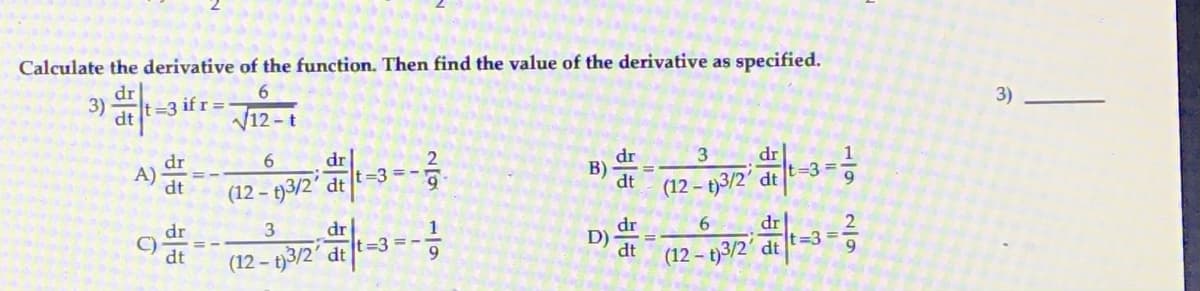 Calculate the derivative of the function. Then find the value of the derivative as specified.
6.
3)
dr
t=3 if r =
3)
12 - t
dr
=3 =
6
dr
dr
3
dr
A) at
B)
dt
(12 - t)3/2' dt t=3 = -
(12 - t)3/2' dt
dr
t=3%3D
6.
dr
C)
dt
dr
t=3 = -
3
D)
dt
(12 – t)3/2' dt
9
(12 – t)3/2' dt
1/9
