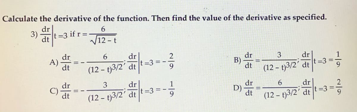 Calculate the derivative of the function. Then find the value of the derivative as specified.
dr
6.
3)
t=3 if r =
dt
V12 -t
dr
t =3 =
dr
B)
dt
A)-
dr
1
dt
(12 – t)3/2' dt
9.
(12 – t)3/2'
=3
dt
dr
dr
D)
9.
dr
C)
dt
(12 – t)3/2' dt t=3 = -
(12 – t)3/2' dt
1/9
