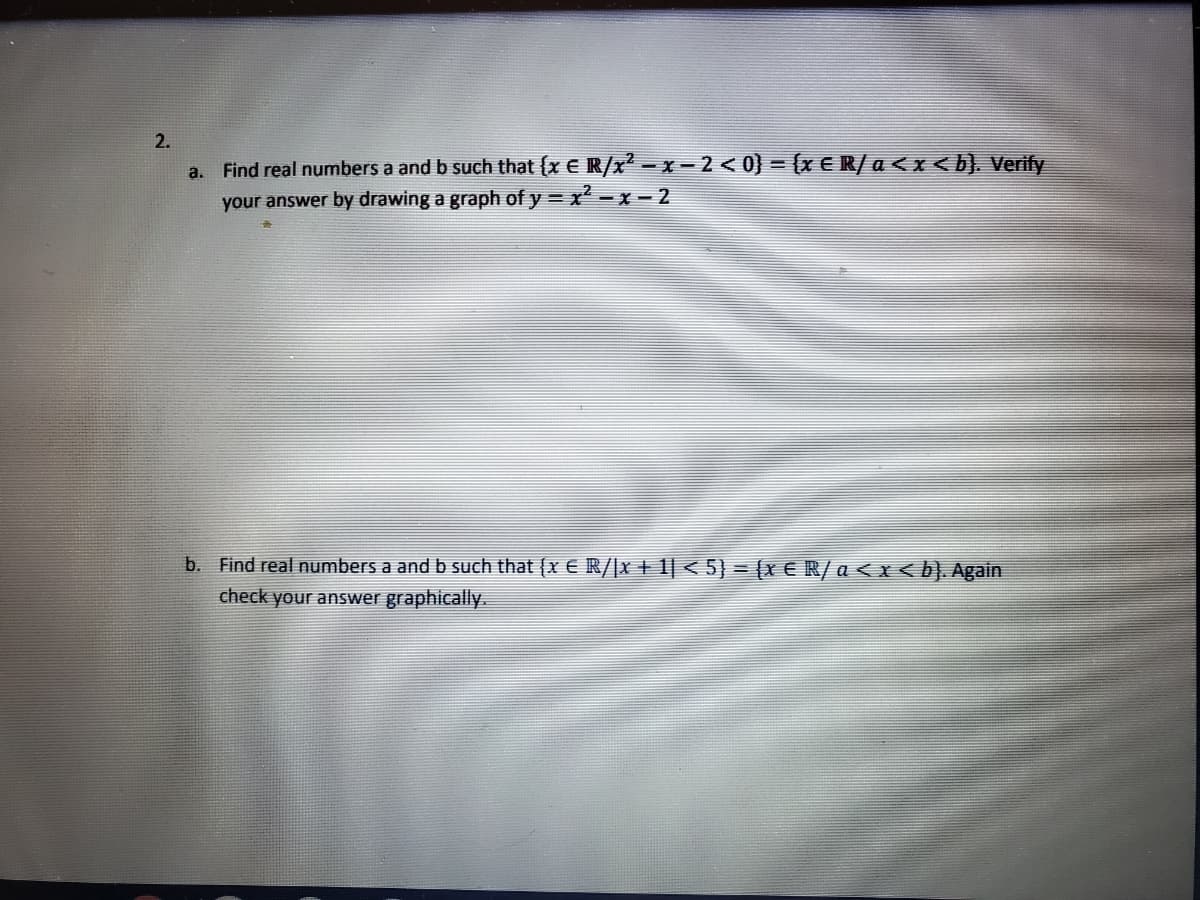 2.
Find real numbers a and b such that (x E R/x - x - 2 < 0} = {x € R/ a <x <b}. Verify
your answer by drawing a graph of y = x' -x - 2
a.
b. Find real numbers a and b such that (x E R/|x + 1| < 5} = (X € R/a < x < b). Again
check your answer graphically.
