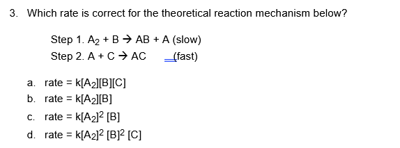 3. Which rate is correct for the theoretical reaction mechanism below?
Step 1. A₂ + B → AB + A (slow)
Step 2. A + C → AC
_(fast)
a. rate = K[A₂][B][C]
b. rate= K[A₂][B]
c. rate = K[A₂]² [B]
d. rate = K[A₂]² [B]² [C]