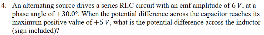 4. An alternating source drives a series RLC circuit with an emf amplitude of 6 V, at a
phase angle of +30.0°. When the potential difference across the capacitor reaches its
maximum positive value of +5 V, what is the potential difference across the inductor
(sign included)?